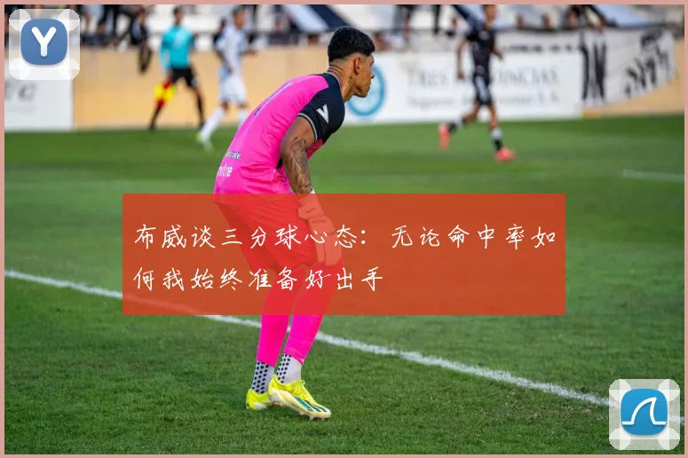 布威谈三分球心态：无论命中率如何我始终准备好出手
