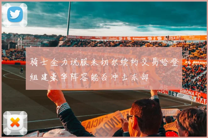 骑士全力说服米切尔续约交易哈登组建豪华阵容能否冲击东部