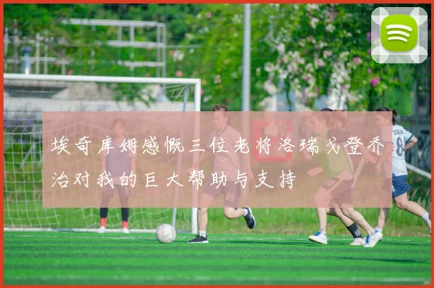 埃奇库姆感慨三位老将洛瑞戈登乔治对我的巨大帮助与支持