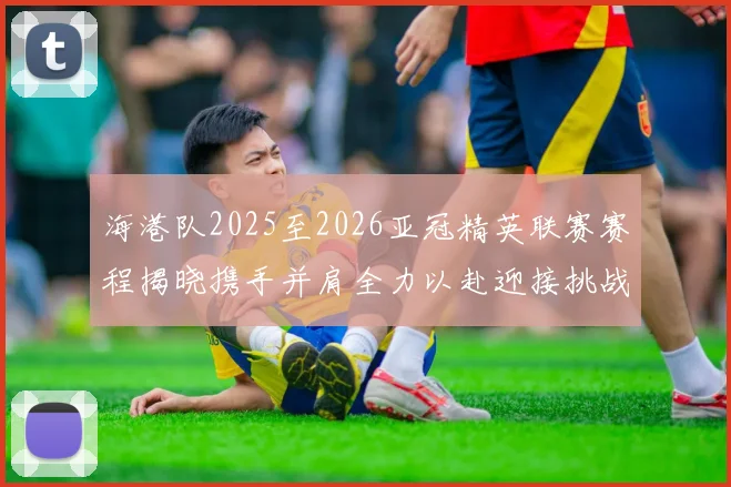海港队2025至2026亚冠精英联赛赛程揭晓携手并肩全力以赴迎接挑战