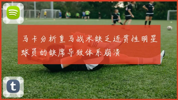 马卡分析皇马战术缺乏连贯性明星球员的缺席导致体系崩溃