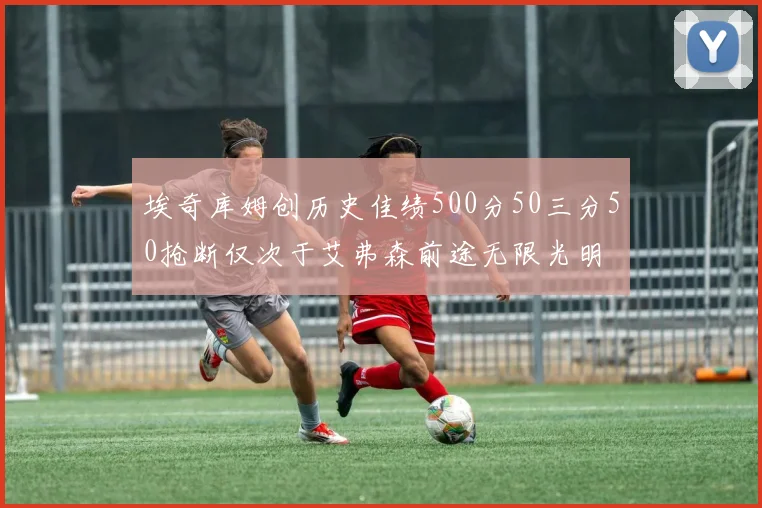 埃奇库姆创历史佳绩500分50三分50抢断仅次于艾弗森前途无限光明