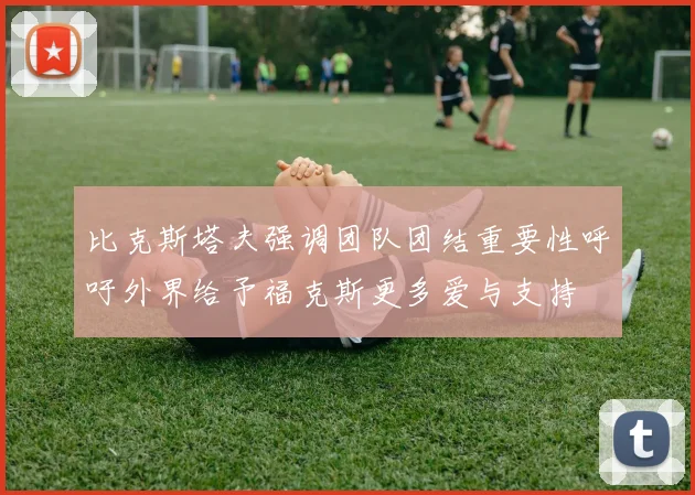 比克斯塔夫强调团队团结重要性呼吁外界给予福克斯更多爱与支持