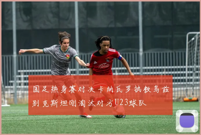 国足热身赛对决卡纳瓦罗执教乌兹别克斯坦刚淘汰对方U23球队