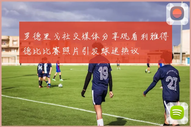 罗德里戈社交媒体分享观看利雅得德比比赛照片引发球迷热议