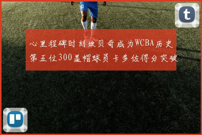心里程碑时刻坎贝奇成为WCBA历史第五位300盖帽球员卡多佐得分突破1000大关