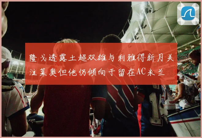 隆戈透露土超双雄与利雅得新月关注莱奥但他仍倾向于留在AC米兰