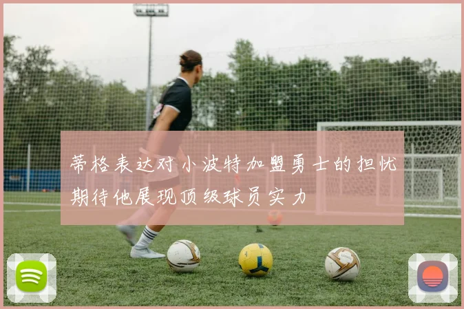 蒂格表达对小波特加盟勇士的担忧期待他展现顶级球员实力