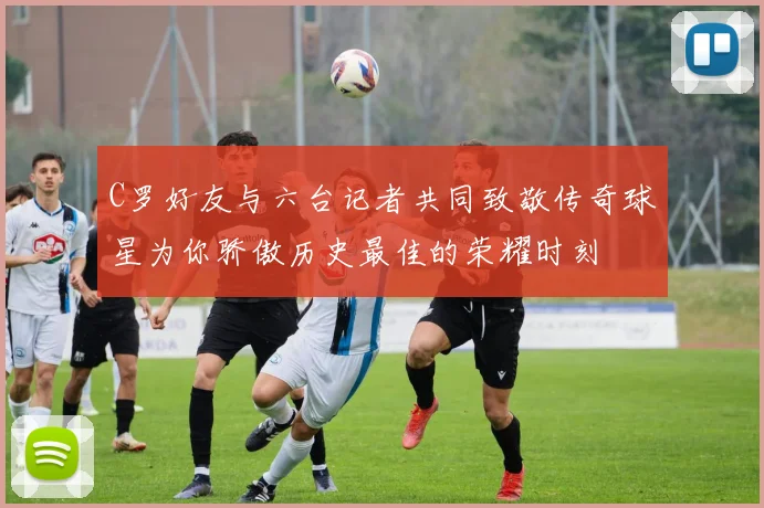C罗好友与六台记者共同致敬传奇球星为你骄傲历史最佳的荣耀时刻